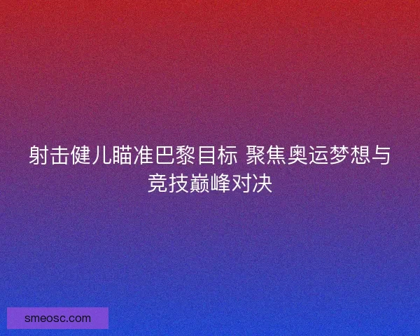 射击健儿瞄准巴黎目标 聚焦奥运梦想与竞技巅峰对决