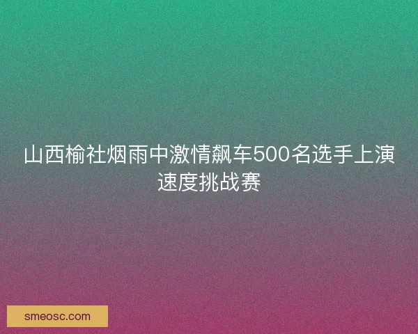 山西榆社烟雨中激情飙车500名选手上演速度挑战赛